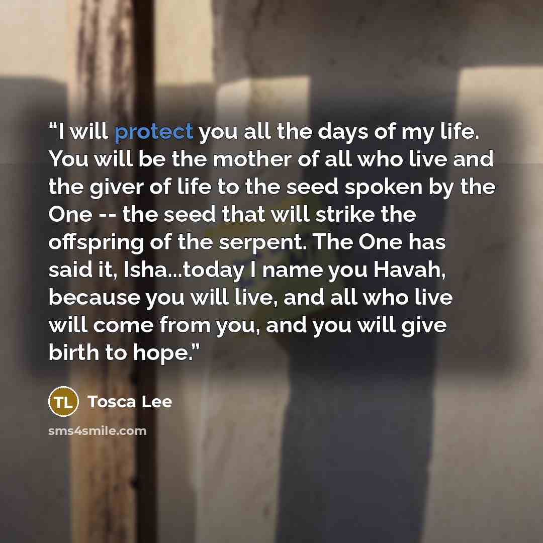 “I will protect you all the days of my life. You will be the mother of all who live and the giver of life to the seed spoken by the One -- the seed that will strike the offspring of the serpent. The One has said it, Isha...today I name you Havah, because you will live, and all who live will come…” quote by Tosca Lee