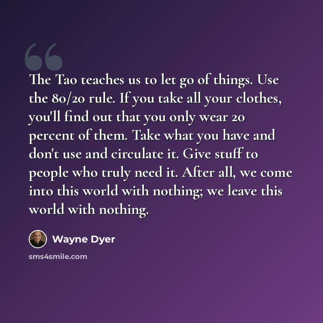 “The Tao teaches us to let go of things. Use the 80/20 rule. If you take all your clothes, you'll find out that you only wear 20 percent of them. Take what you have and don't use and circulate it. Give stuff to people who truly need it. After all, we come into this world with nothing; we leave this…” quote by Wayne Dyer
