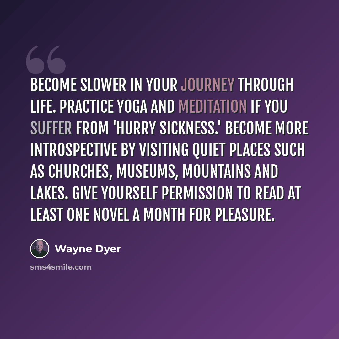 “Become slower in your journey through life. Practice yoga and meditation if you suffer from 'hurry sickness.' Become more introspective by visiting quiet places such as churches, museums, mountains and lakes. Give yourself permission to read at least one novel a month for pleasure.” quote by Wayne Dyer