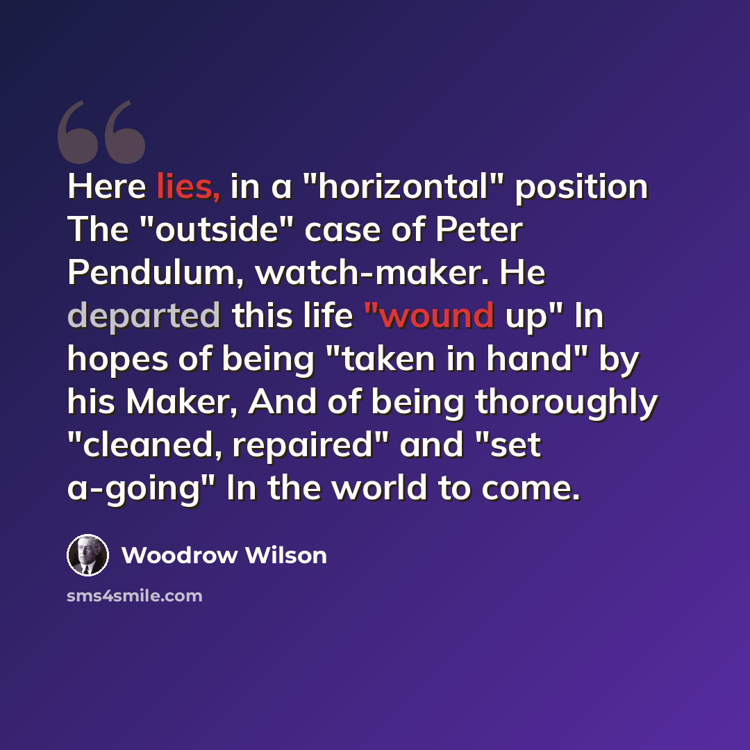 “Here lies, in a "horizontal" position The "outside" case of Peter Pendulum, watch-maker. He departed this life "wound up" In hopes of being "taken in hand" by his Maker, And of being thoroughly "cleaned, repaired" and "set a-going" In the world to come.” quote by Woodrow Wilson