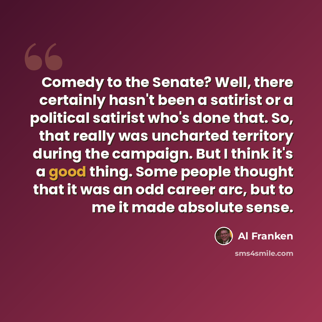 “Comedy to the Senate? Well, there certainly hasn't been a satirist or a political satirist who's done that. So, that really was uncharted territory during the campaign. But I think it's a good thing. Some people thought that it was an odd career arc, but to me it made absolute sense.” quote by Al Franken