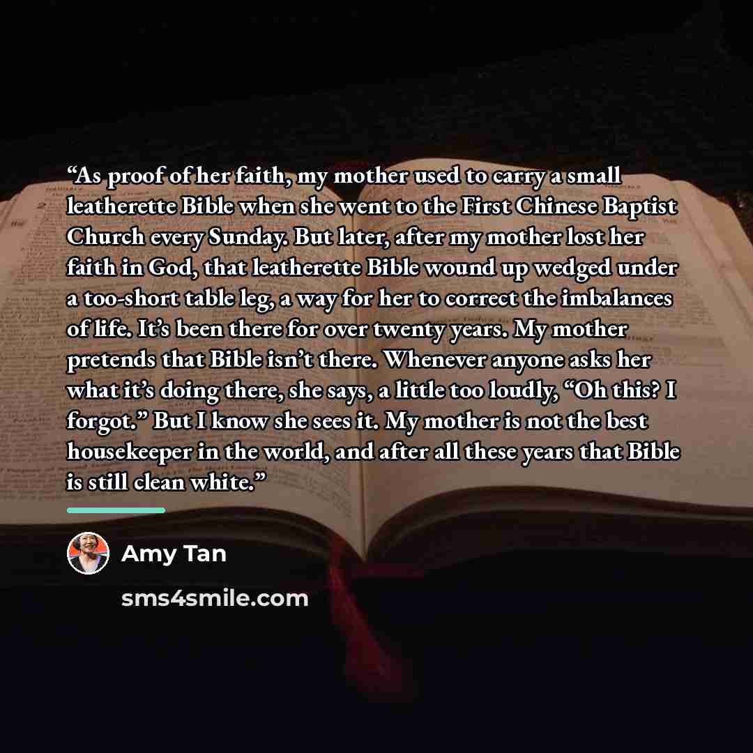 “As proof of her faith, my mother used to carry a small leatherette Bible when she went to the First Chinese Baptist Church every Sunday. But later, after my mother lost her faith in God, that leatherette Bible wound up wedged under a too-short table leg, a way for her to correct the imbalances of…” quote by Amy Tan