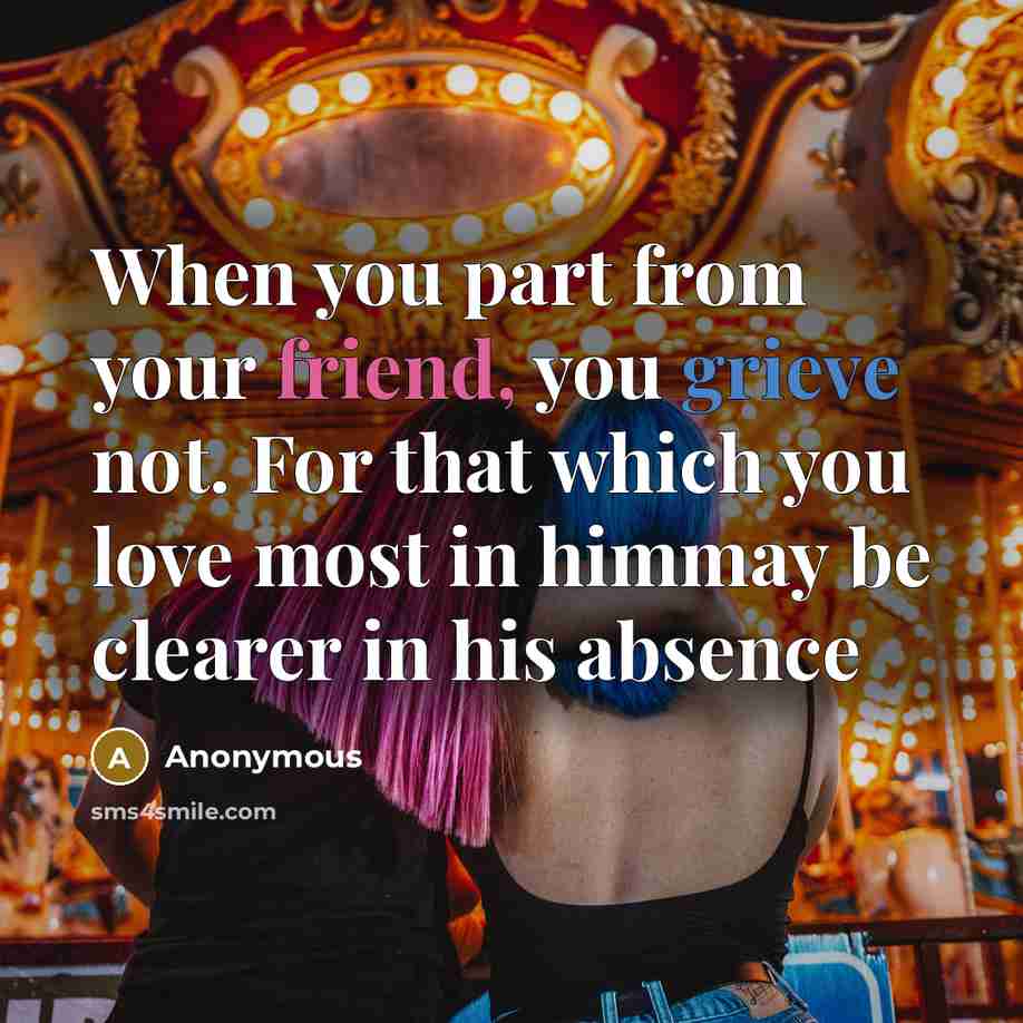 “When you part from your friend, you grieve not. For that which you love most in himmay be clearer in his absence” quote by Anonymous