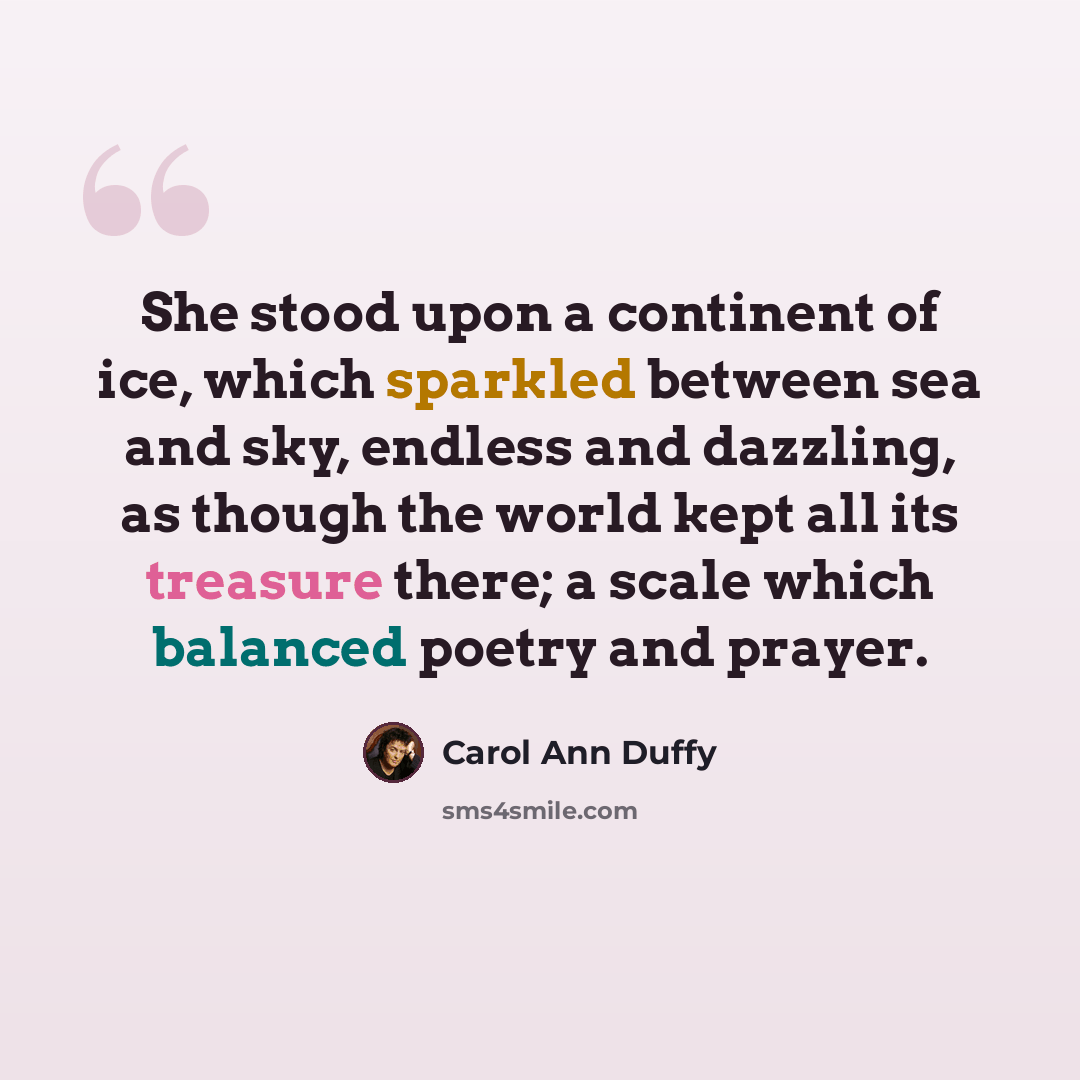 “She stood upon a continent of ice, which sparkled between sea and sky, endless and dazzling, as though the world kept all its treasure there; a scale which balanced poetry and prayer.” quote by Carol Ann Duffy