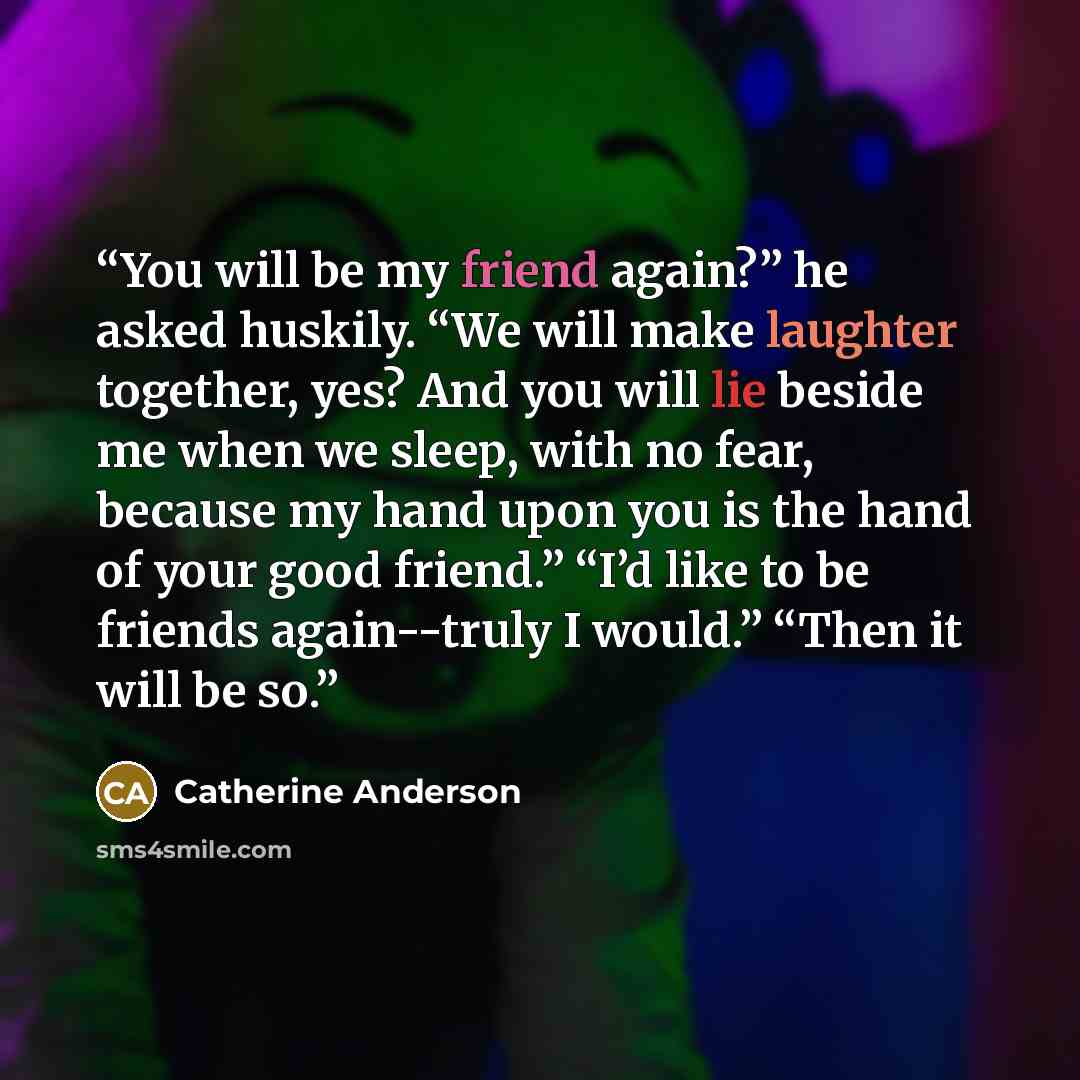 “You will be my friend again?” he asked huskily. “We will make laughter together, yes? And you will lie beside me when we sleep, with no fear, because my hand upon you is the hand of your good friend.” “I’d like to be friends again--truly I would.” “Then it will be so.” quote by Catherine Anderson