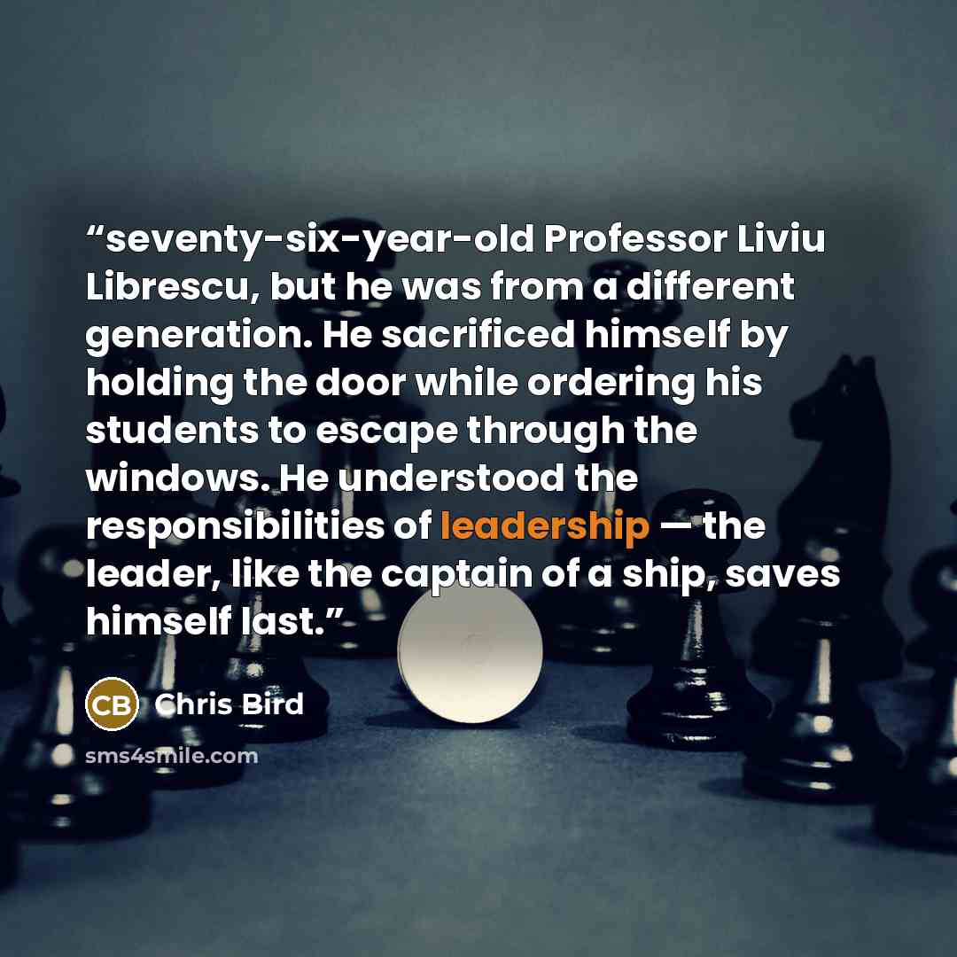 “seventy-six-year-old Professor Liviu Librescu, but he was from a different generation. He sacrificed himself by holding the door while ordering his students to escape through the windows. He understood the responsibilities of leadership — the leader, like the captain of a ship, saves himself last.” quote by Chris Bird