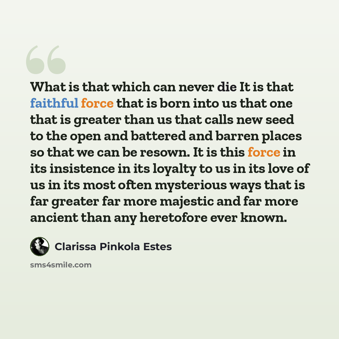 “What is that which can never die It is that faithful force that is born into us that one that is greater than us that calls new seed to the open and battered and barren places so that we can be resown. It is this force in its insistence in its loyalty to us in its love of us in its most often…” quote by Clarissa Pinkola Estes