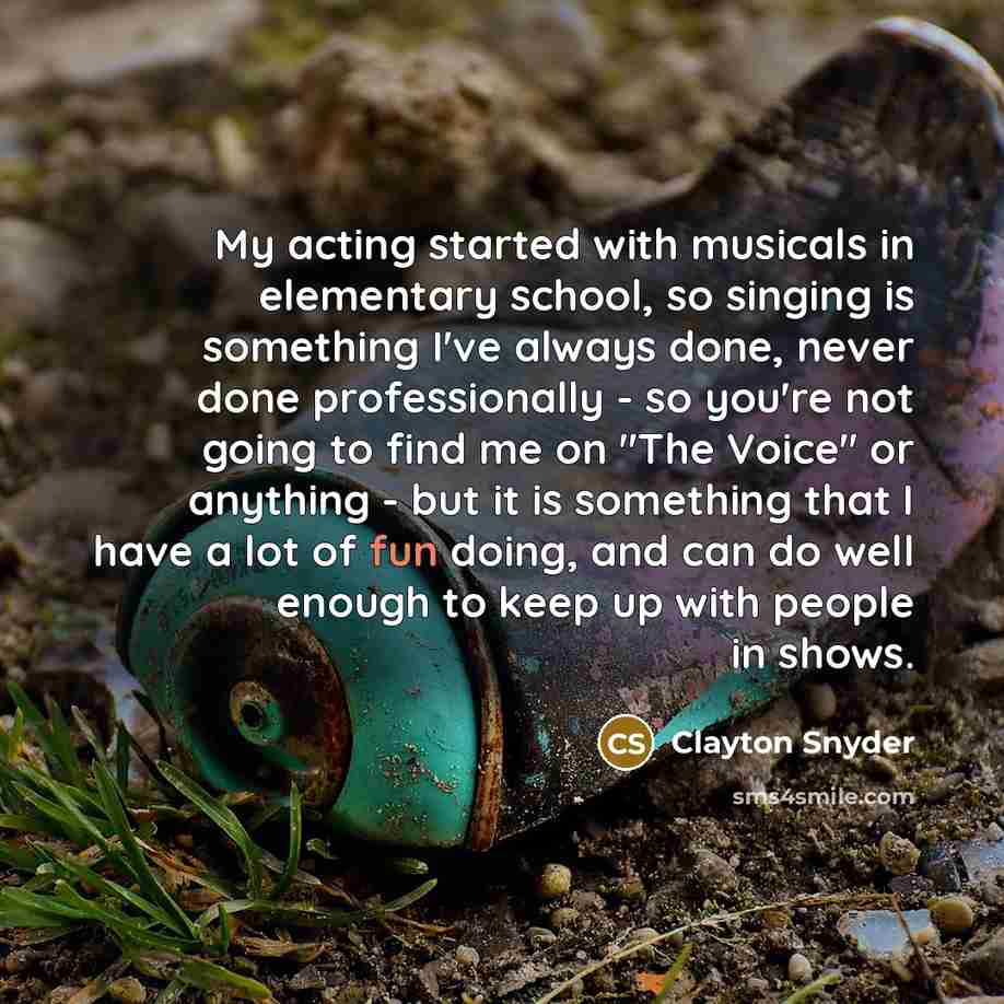 “My acting started with musicals in elementary school, so singing is something I've always done, never done professionally - so you're not going to find me on "The Voice" or anything - but it is something that I have a lot of fun doing, and can do well enough to keep up with people in shows.” quote by Clayton Snyder