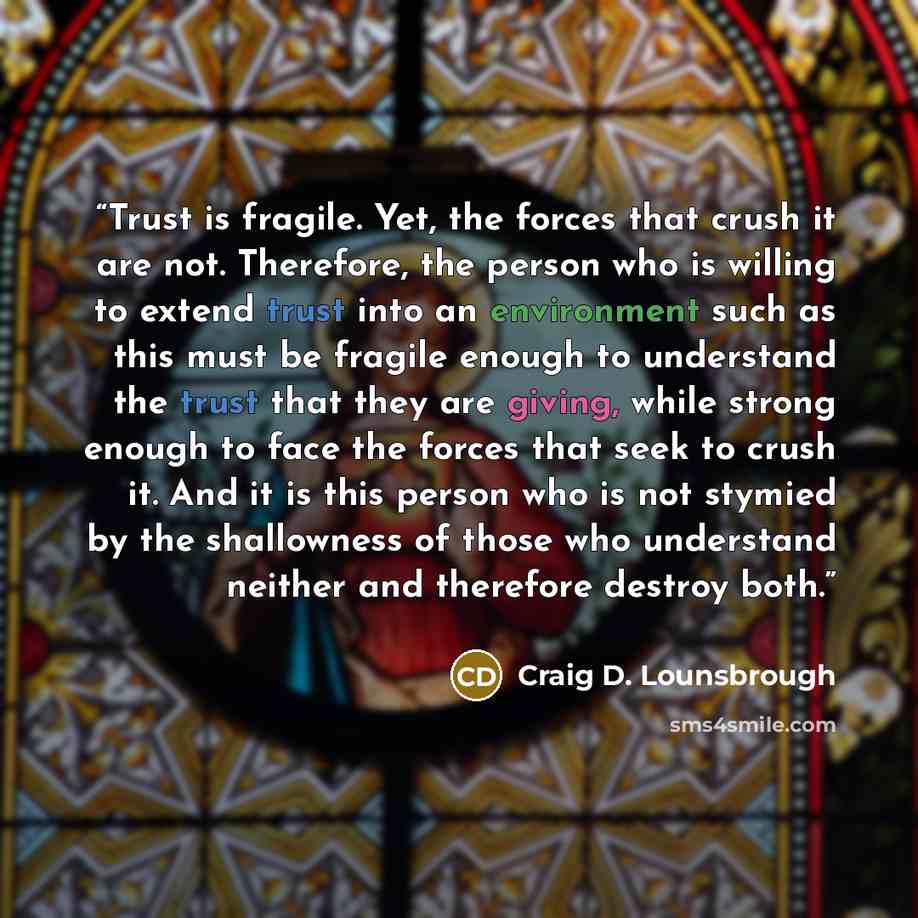 “Trust is fragile. Yet, the forces that crush it are not. Therefore, the person who is willing to extend trust into an environment such as this must be fragile enough to understand the trust that they are giving, while strong enough to face the forces that seek to crush it. And it is this person…” quote by Craig D. Lounsbrough