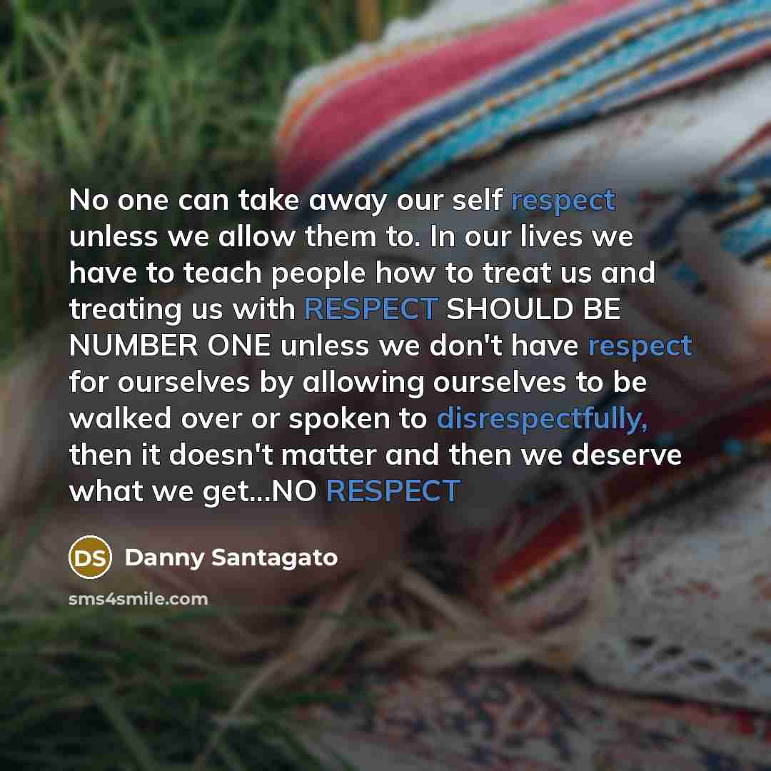 “No one can take away our self respect unless we allow them to. In our lives we have to teach people how to treat us and treating us with RESPECT SHOULD BE NUMBER ONE unless we don't have respect for ourselves by allowing ourselves to be walked over or spoken to disrespectfully, then it doesn't…” quote by Danny Santagato