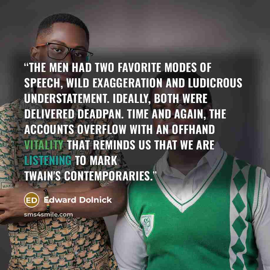 “The men had two favorite modes of speech, wild exaggeration and ludicrous understatement. Ideally, both were delivered deadpan. Time and again, the accounts overflow with an offhand vitality that reminds us that we are listening to Mark Twain's contemporaries.” quote by Edward Dolnick