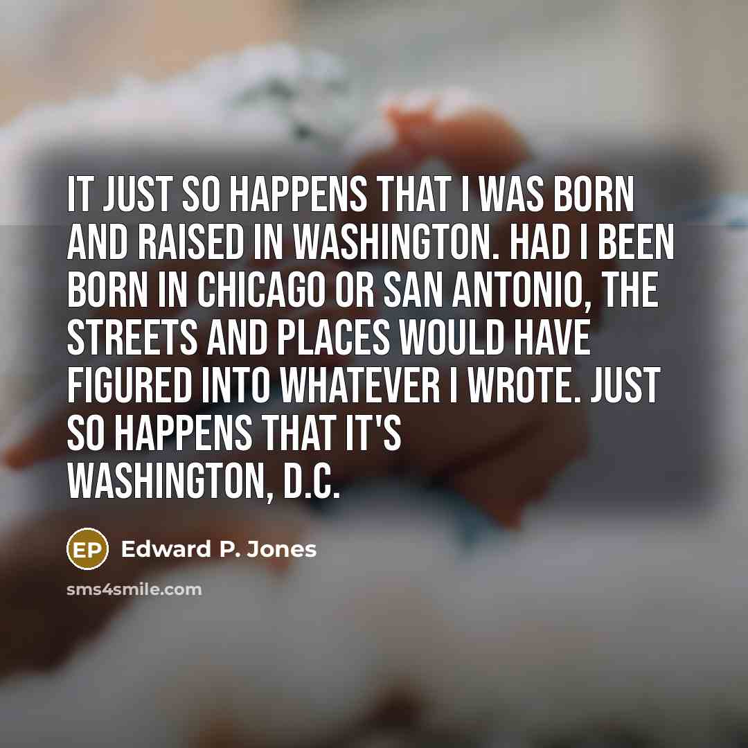 “It just so happens that I was born and raised in Washington. Had I been born in Chicago or San Antonio, the streets and places would have figured into whatever I wrote. Just so happens that it's Washington, D.C.” quote by Edward P. Jones