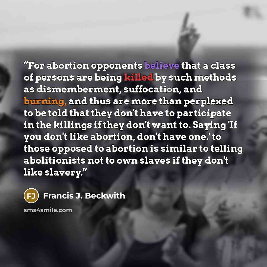 “For abortion opponents believe that a class of persons are being killed by such methods as dismemberment, suffocation, and burning, and thus are more than perplexed to be told that they don't have to participate in the killings if they don't want to. Saying 'If you don't like abortion, don't have…” quote by Francis J. Beckwith