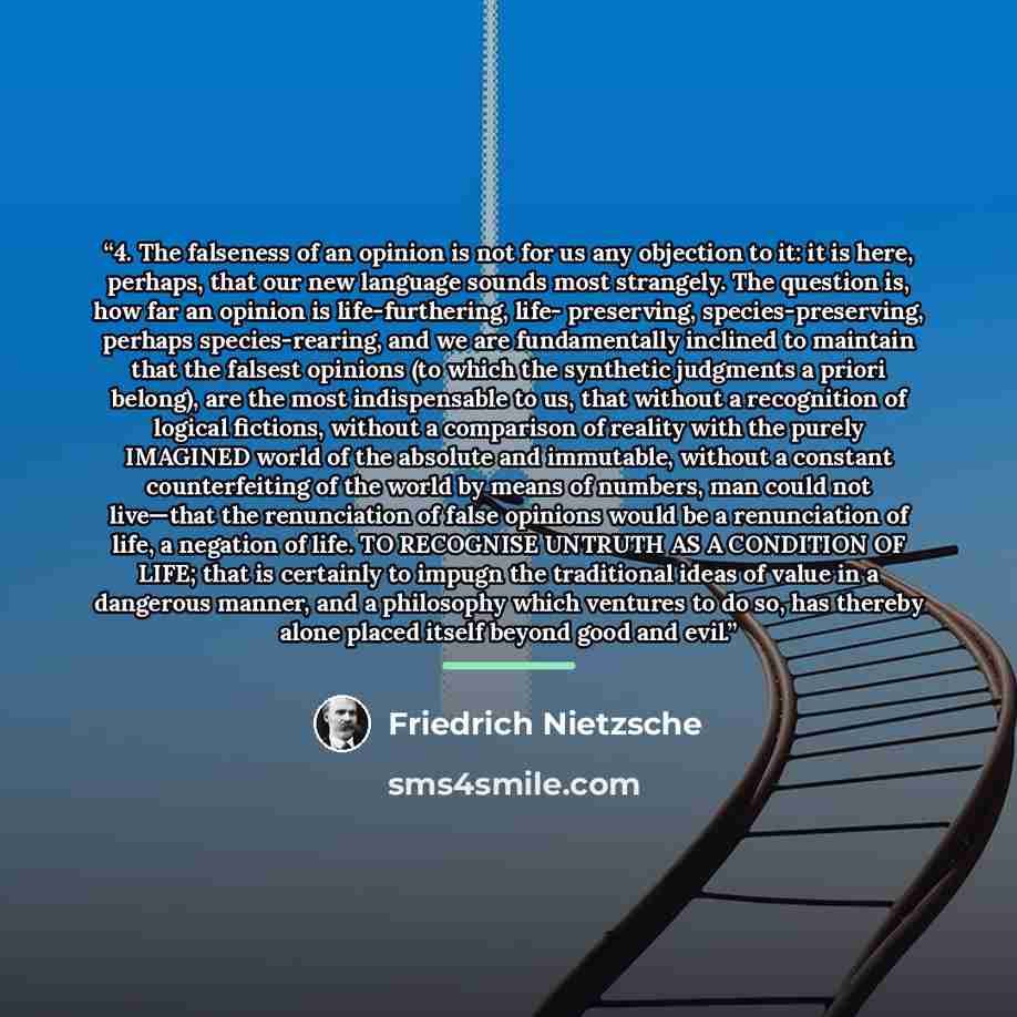 “4. The falseness of an opinion is not for us any objection to it: it is here, perhaps, that our new language sounds most strangely. The question is, how far an opinion is life-furthering, life- preserving, species-preserving, perhaps species-rearing, and we are fundamentally inclined to maintain…” quote by Friedrich Nietzsche