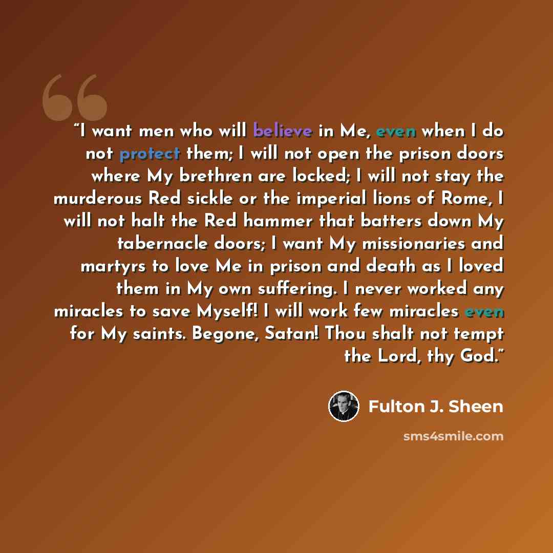 “I want men who will believe in Me, even when I do not protect them; I will not open the prison doors where My brethren are locked; I will not stay the murderous Red sickle or the imperial lions of Rome, I will not halt the Red hammer that batters down My tabernacle doors; I want My missionaries…” quote by Fulton J. Sheen