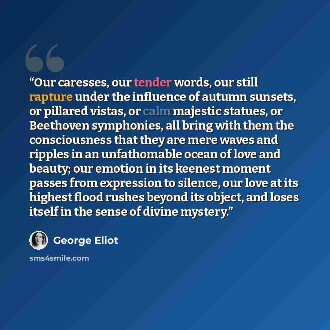 “Our caresses, our tender words, our still rapture under the influence of autumn sunsets, or pillared vistas, or calm majestic statues, or Beethoven symphonies, all bring with them the consciousness that they are mere waves and ripples in an unfathomable ocean of love and beauty; our emotion in its…” quote by George Eliot