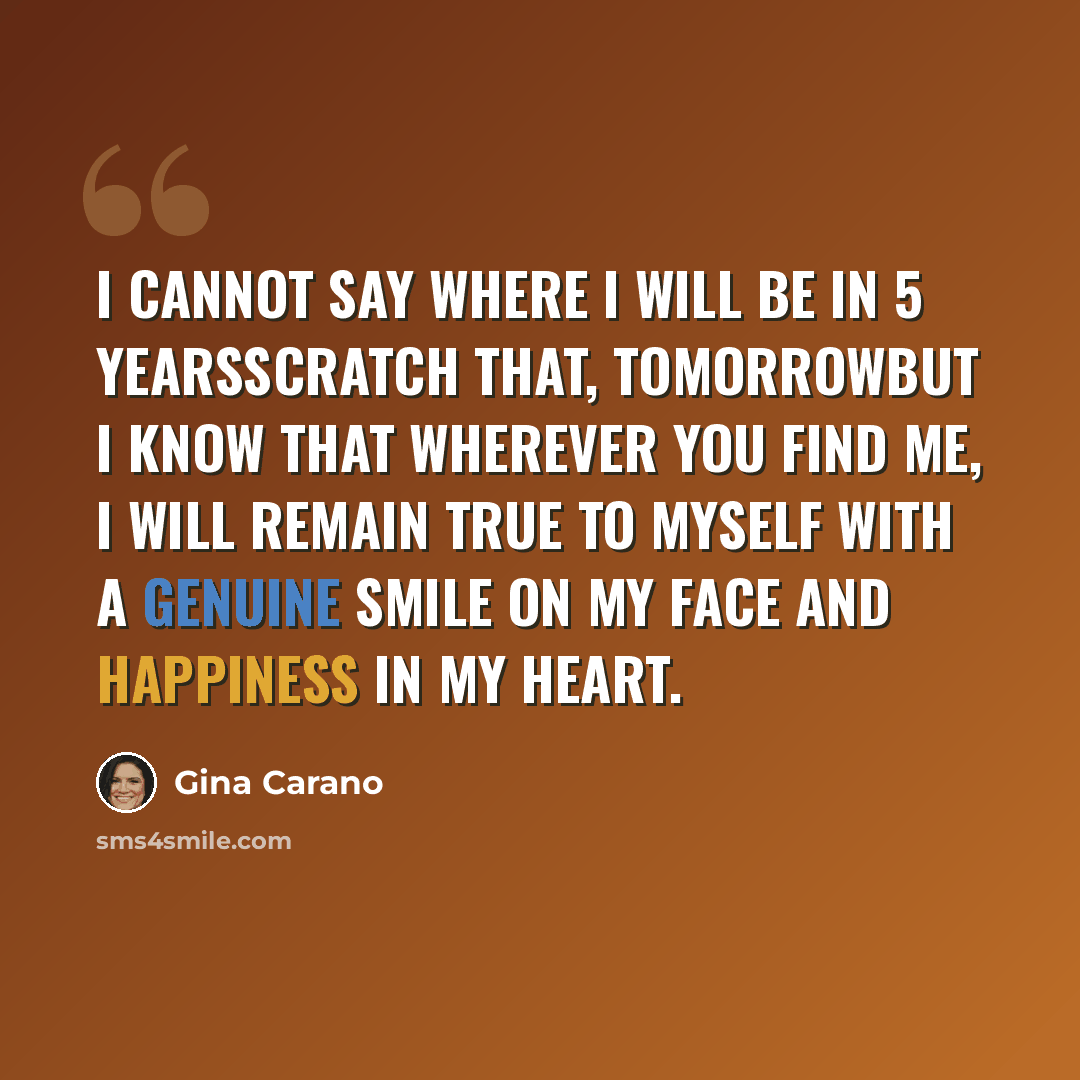 “I cannot say where I will be in 5 yearsscratch that, tomorrowBut I know that wherever you find me, I will remain true to myself with a genuine smile on my face and happiness in my heart.” quote by Gina Carano