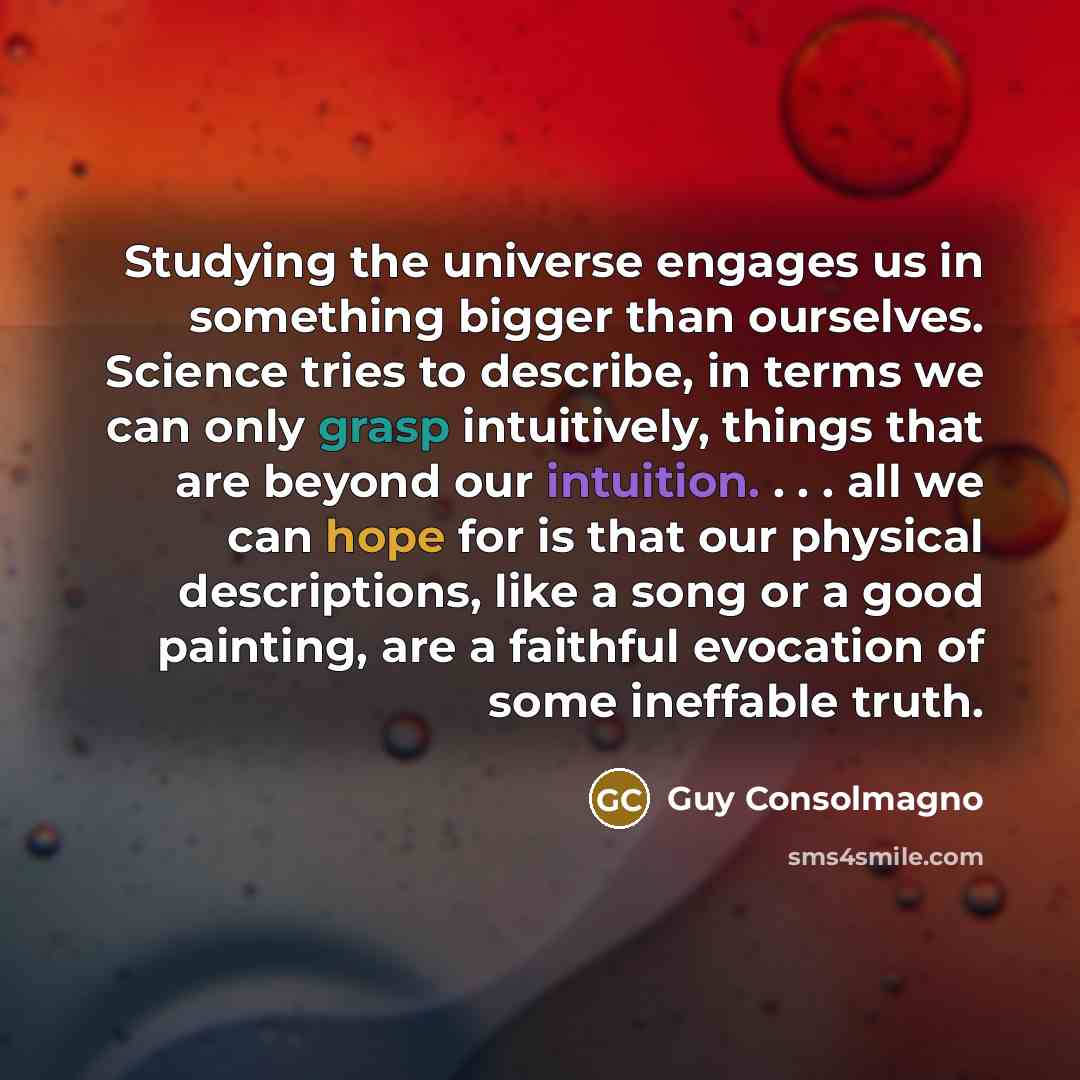 “Studying the universe engages us in something bigger than ourselves. Science tries to describe, in terms we can only grasp intuitively, things that are beyond our intuition. . . . all we can hope for is that our physical descriptions, like a song or a good painting, are a faithful evocation of…” quote by Guy Consolmagno