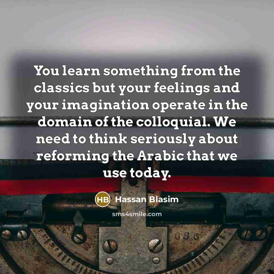 “You learn something from the classics but your feelings and your imagination operate in the domain of the colloquial. We need to think seriously about reforming the Arabic that we use today.” quote by Hassan Blasim