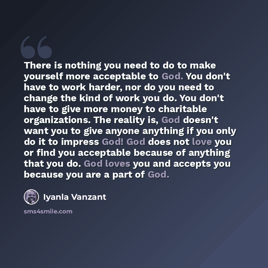 “There is nothing you need to do to make yourself more acceptable to God. You don't have to work harder, nor do you need to change the kind of work you do. You don't have to give more money to charitable organizations. The reality is, God doesn't want you to give anyone anything if you only do it…” quote by Iyanla Vanzant