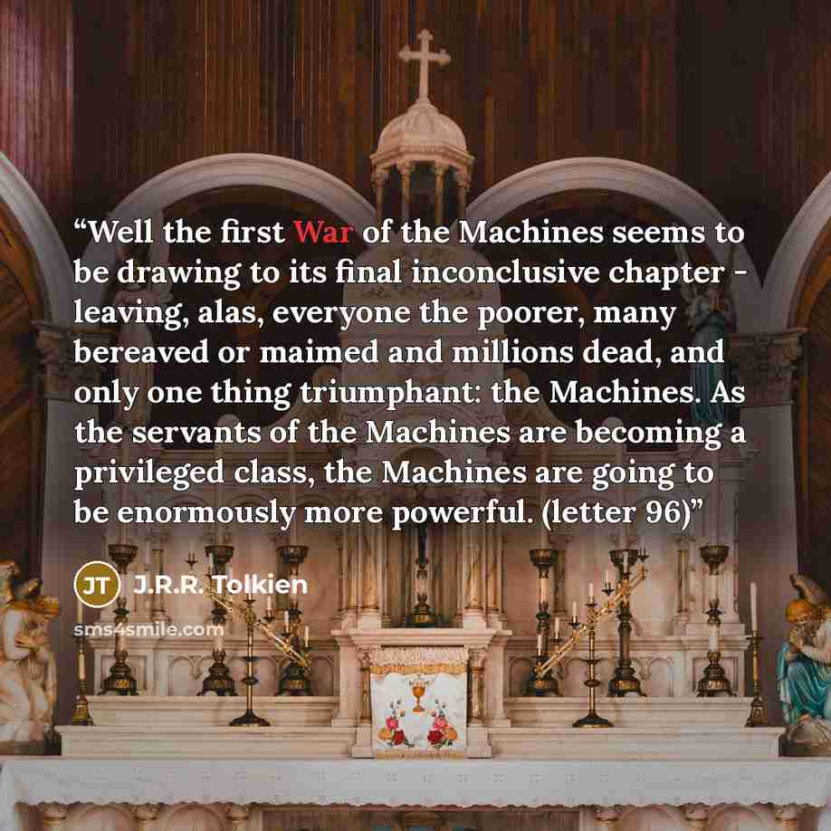 “Well the first War of the Machines seems to be drawing to its final inconclusive chapter - leaving, alas, everyone the poorer, many bereaved or maimed and millions dead, and only one thing triumphant: the Machines. As the servants of the Machines are becoming a privileged class, the Machines are…” quote by J.R.R. Tolkien