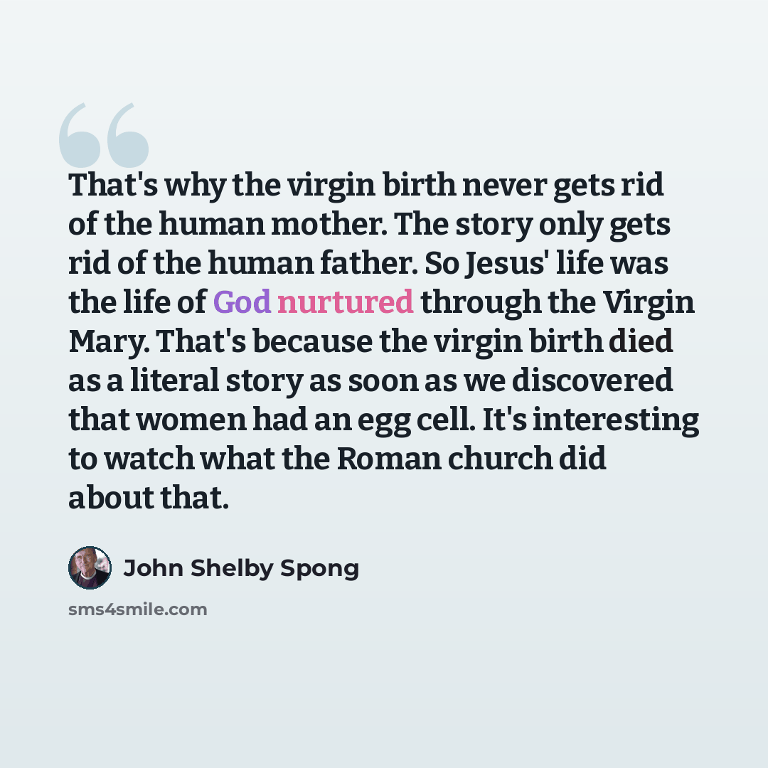 “That's why the virgin birth never gets rid of the human mother. The story only gets rid of the human father. So Jesus' life was the life of God nurtured through the Virgin Mary. That's because the virgin birth died as a literal story as soon as we discovered that women had an egg cell. It's…” quote by John Shelby Spong