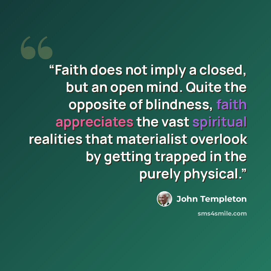 “Faith does not imply a closed, but an open mind. Quite the opposite of blindness, faith appreciates the vast spiritual realities that materialist overlook by getting trapped in the purely physical.” quote by John Templeton