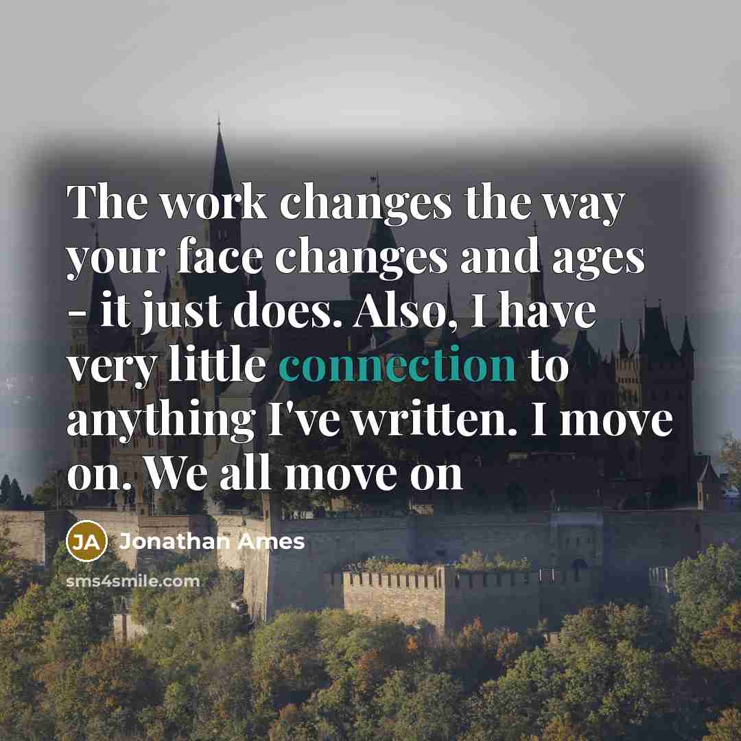 “The work changes the way your face changes and ages - it just does. Also, I have very little connection to anything I've written. I move on. We all move on” quote by Jonathan Ames