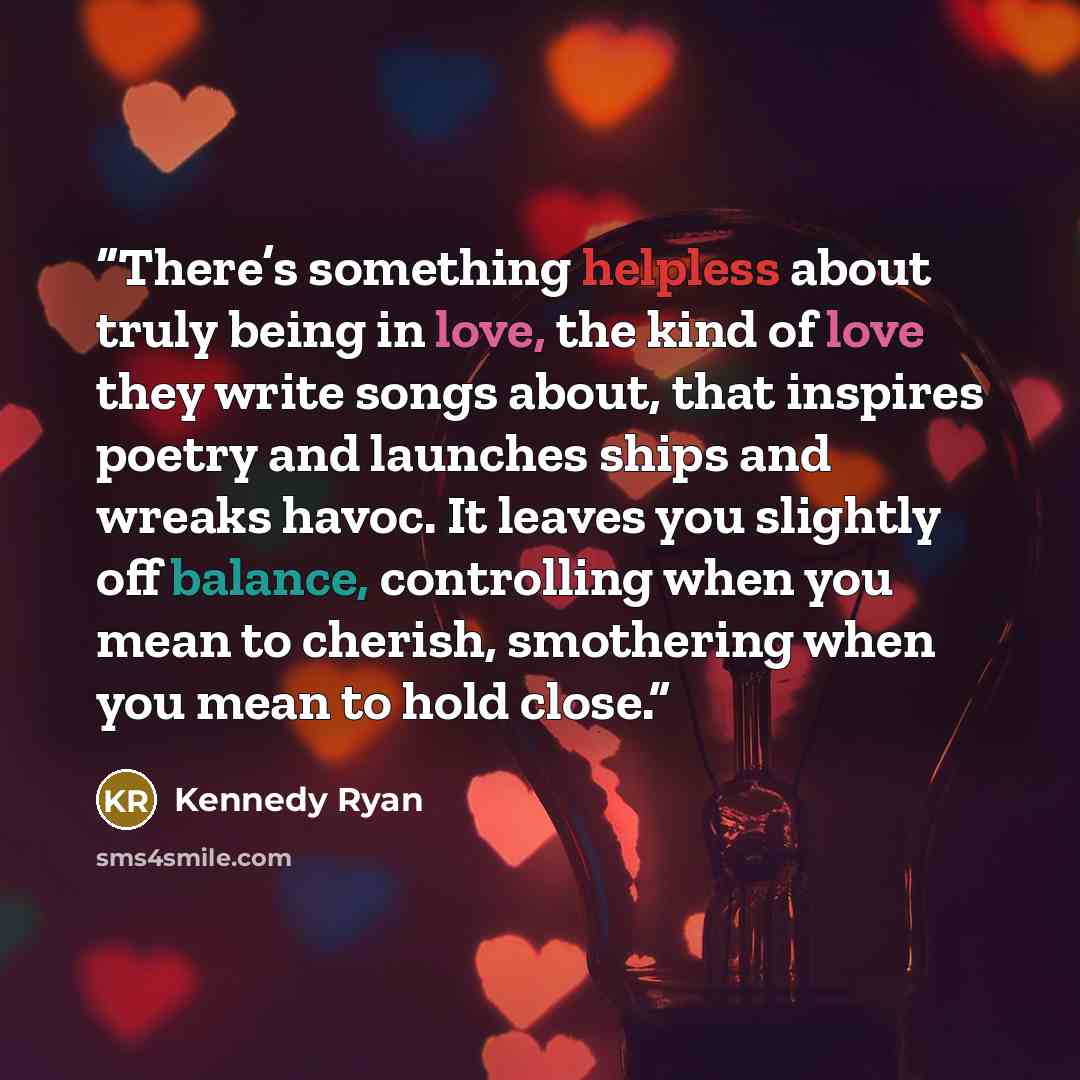 “There’s something helpless about truly being in love, the kind of love they write songs about, that inspires poetry and launches ships and wreaks havoc. It leaves you slightly off balance, controlling when you mean to cherish, smothering when you mean to hold close.” quote by Kennedy Ryan