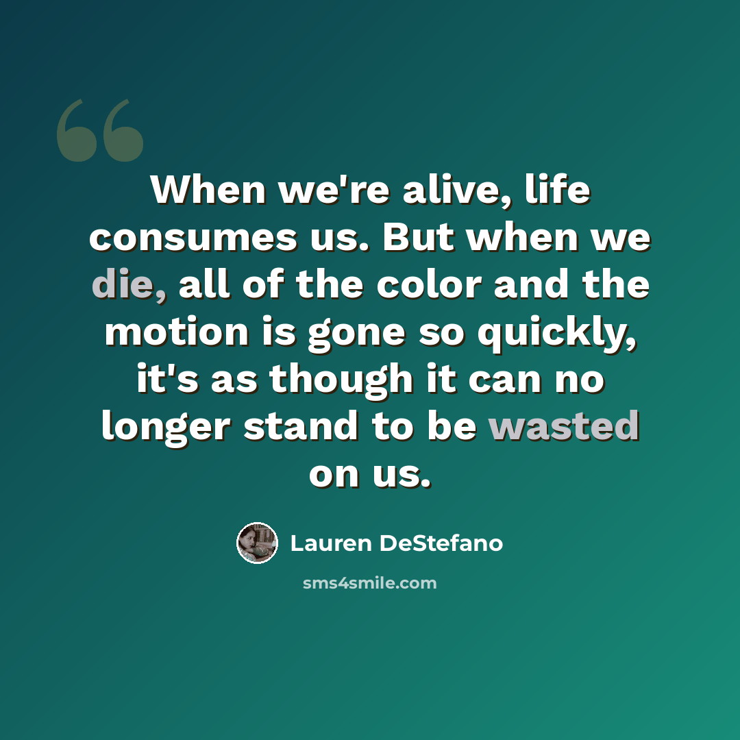 “When we're alive, life consumes us. But when we die, all of the color and the motion is gone so quickly, it's as though it can no longer stand to be wasted on us.” quote by Lauren DeStefano