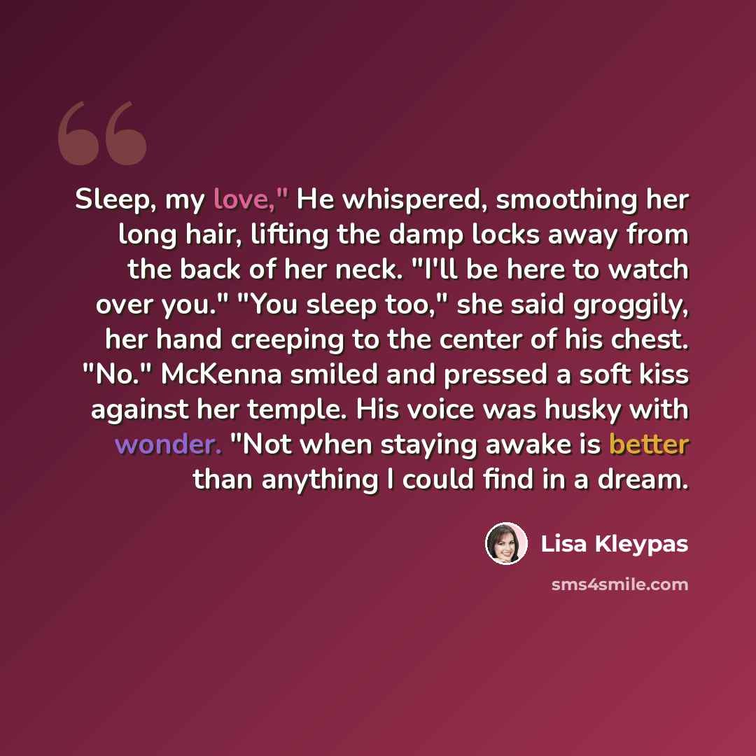 “Sleep, my love," He whispered, smoothing her long hair, lifting the damp locks away from the back of her neck. "I'll be here to watch over you." "You sleep too," she said groggily, her hand creeping to the center of his chest. "No." McKenna smiled and pressed a soft kiss against her temple. His…” quote by Lisa Kleypas