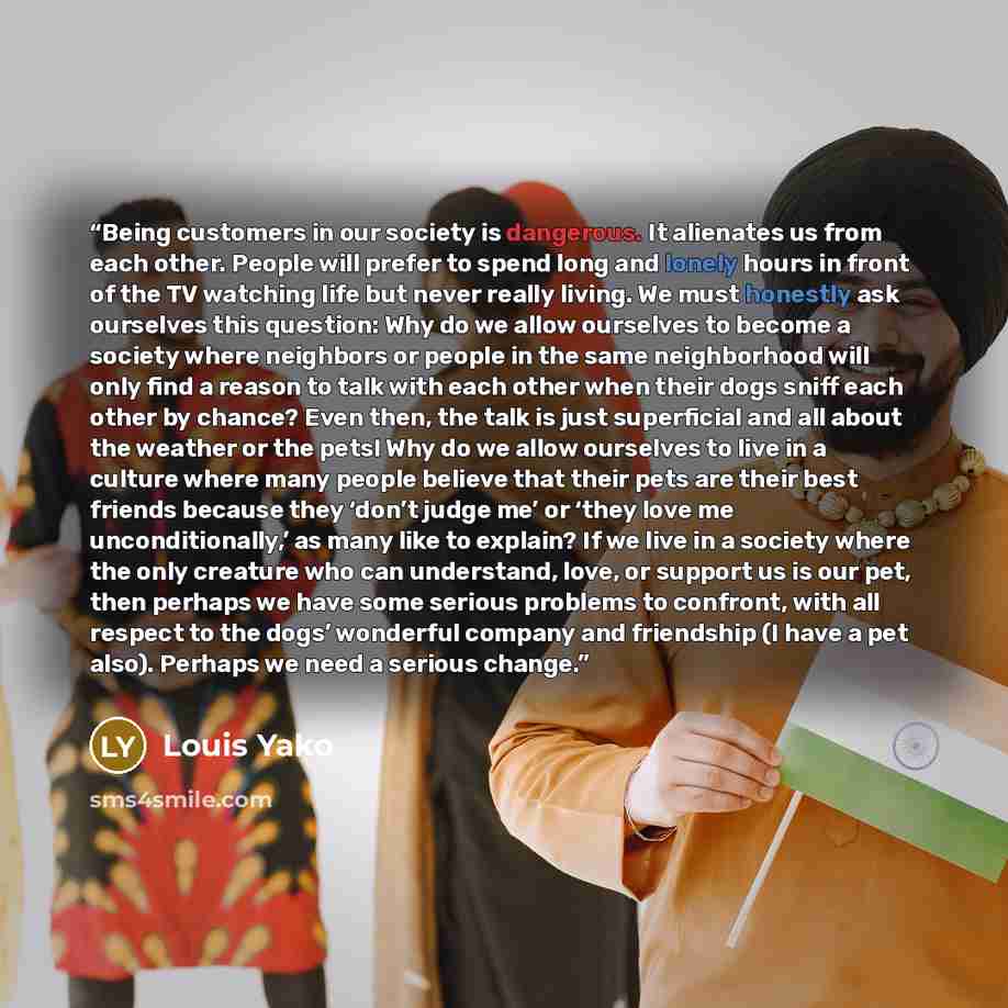 “Being customers in our society is dangerous. It alienates us from each other. People will prefer to spend long and lonely hours in front of the TV watching life but never really living. We must honestly ask ourselves this question: Why do we allow ourselves to become a society where neighbors or…” quote by Louis Yako