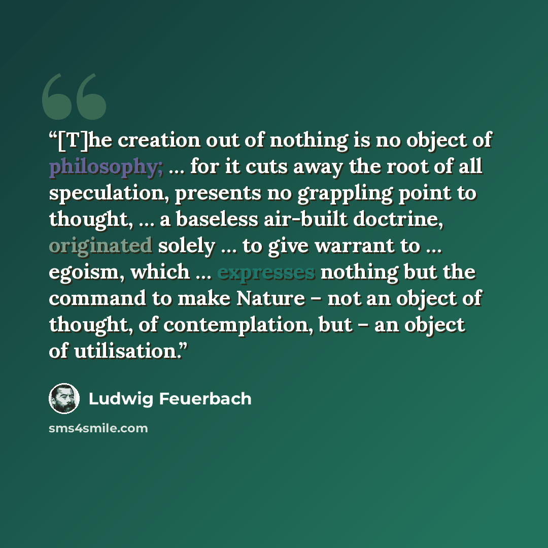 “[T]he creation out of nothing is no object of philosophy; … for it cuts away the root of all speculation, presents no grappling point to thought, … a baseless air-built doctrine, originated solely … to give warrant to … egoism, which … expresses nothing but the command to make Nature – not an…” quote by Ludwig Feuerbach