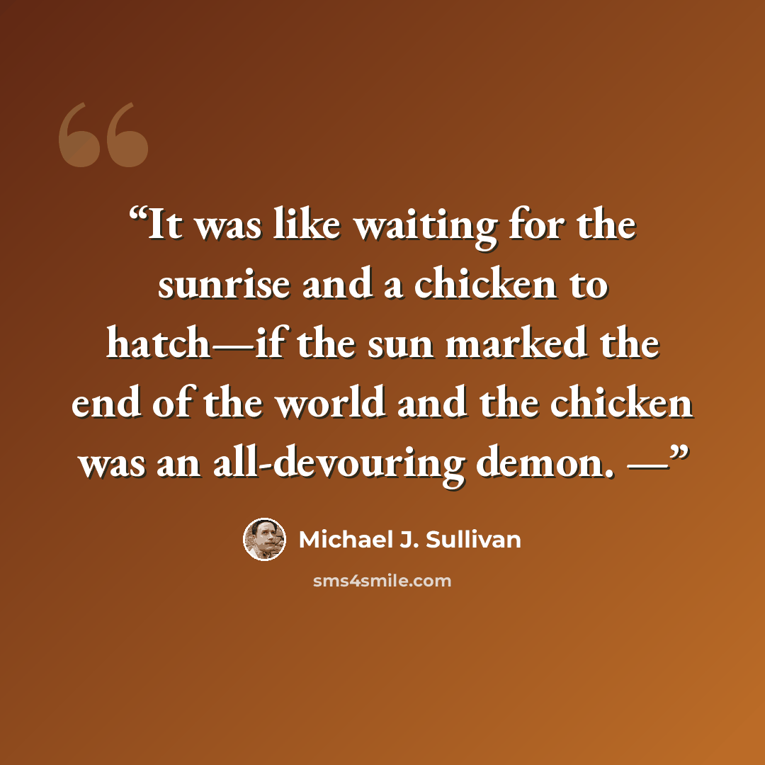 “It was like waiting for the sunrise and a chicken to hatch—if the sun marked the end of the world and the chicken was an all-devouring demon. —” quote by Michael J. Sullivan
