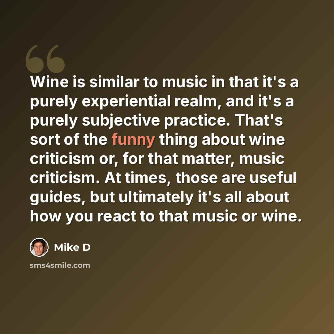 “Wine is similar to music in that it's a purely experiential realm, and it's a purely subjective practice. That's sort of the funny thing about wine criticism or, for that matter, music criticism. At times, those are useful guides, but ultimately it's all about how you react to that music or wine.” quote by Mike D