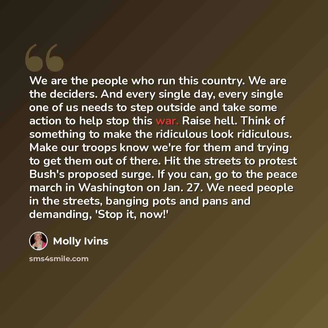 “We are the people who run this country. We are the deciders. And every single day, every single one of us needs to step outside and take some action to help stop this war. Raise hell. Think of something to make the ridiculous look ridiculous. Make our troops know we're for them and trying to get…” quote by Molly Ivins