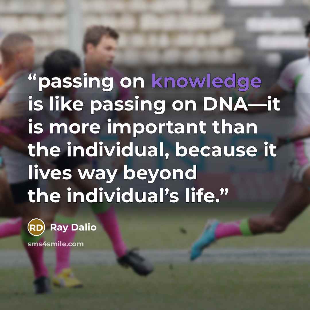 “passing on knowledge is like passing on DNA—it is more important than the individual, because it lives way beyond the individual’s life.” quote by Ray Dalio
