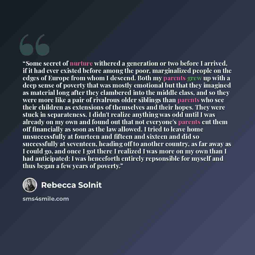 “Some secret of nurture withered a generation or two before I arrived, if it had ever existed before among the poor, marginalized people on the edges of Europe from whom I descend. Both my parents grew up with a deep sense of poverty that was mostly emotional but that they imagined as material long…” quote by Rebecca Solnit