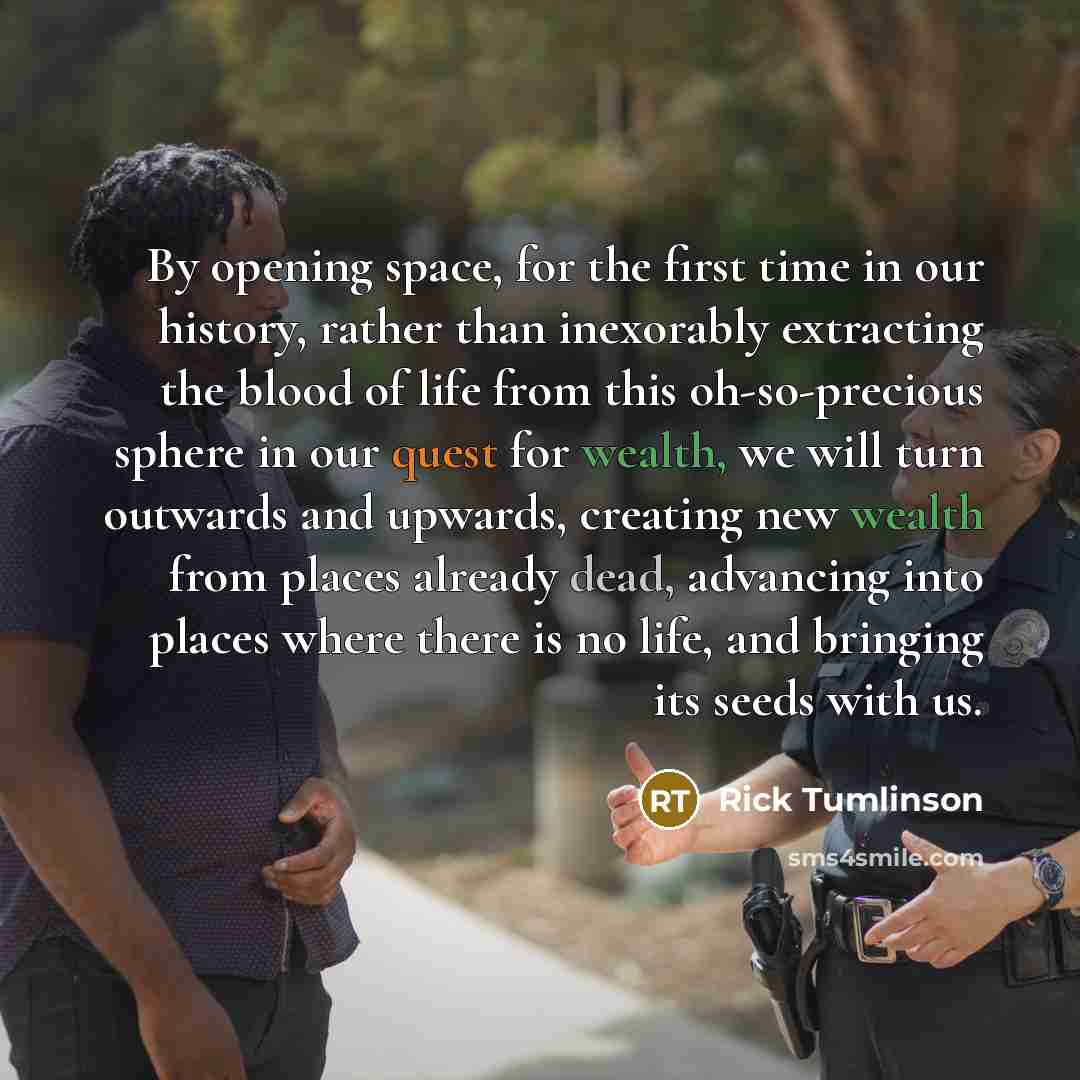 “By opening space, for the first time in our history, rather than inexorably extracting the blood of life from this oh-so-precious sphere in our quest for wealth, we will turn outwards and upwards, creating new wealth from places already dead, advancing into places where there is no life, and…” quote by Rick Tumlinson