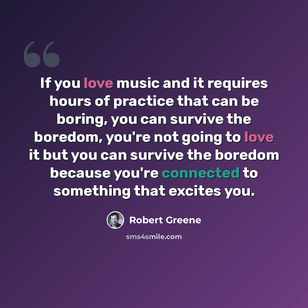 “If you love music and it requires hours of practice that can be boring, you can survive the boredom, you're not going to love it but you can survive the boredom because you're connected to something that excites you.” quote by Robert Greene
