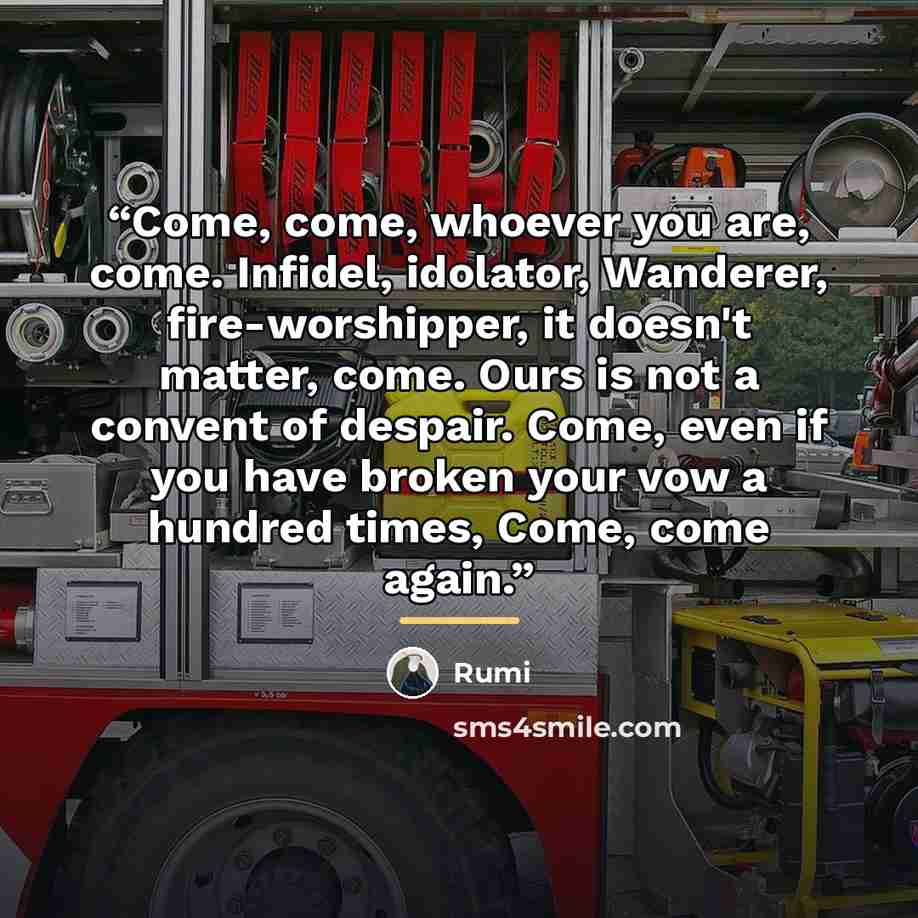 “Come, come, whoever you are, come. Infidel, idolator, Wanderer, fire-worshipper, it doesn't matter, come. Ours is not a convent of despair. Come, even if you have broken your vow a hundred times, Come, come again.” quote by Rumi