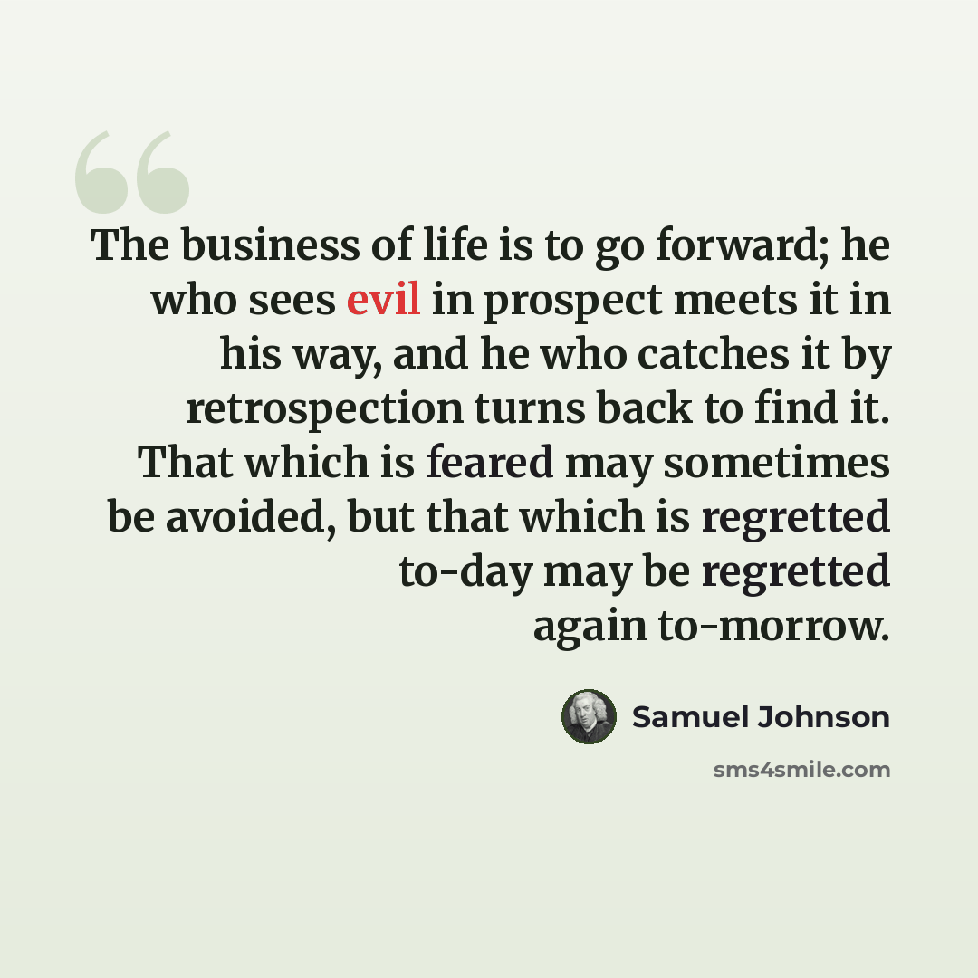 “The business of life is to go forward; he who sees evil in prospect meets it in his way, and he who catches it by retrospection turns back to find it. That which is feared may sometimes be avoided, but that which is regretted to-day may be regretted again to-morrow.” quote by Samuel Johnson