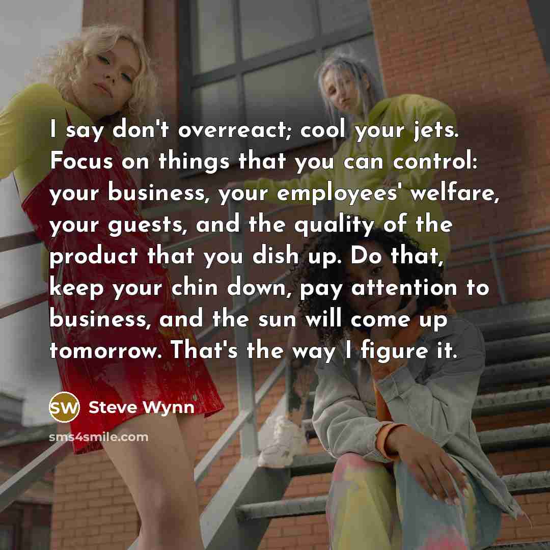 “I say don't overreact; cool your jets. Focus on things that you can control: your business, your employees' welfare, your guests, and the quality of the product that you dish up. Do that, keep your chin down, pay attention to business, and the sun will come up tomorrow. That's the way I figure it.” quote by Steve Wynn