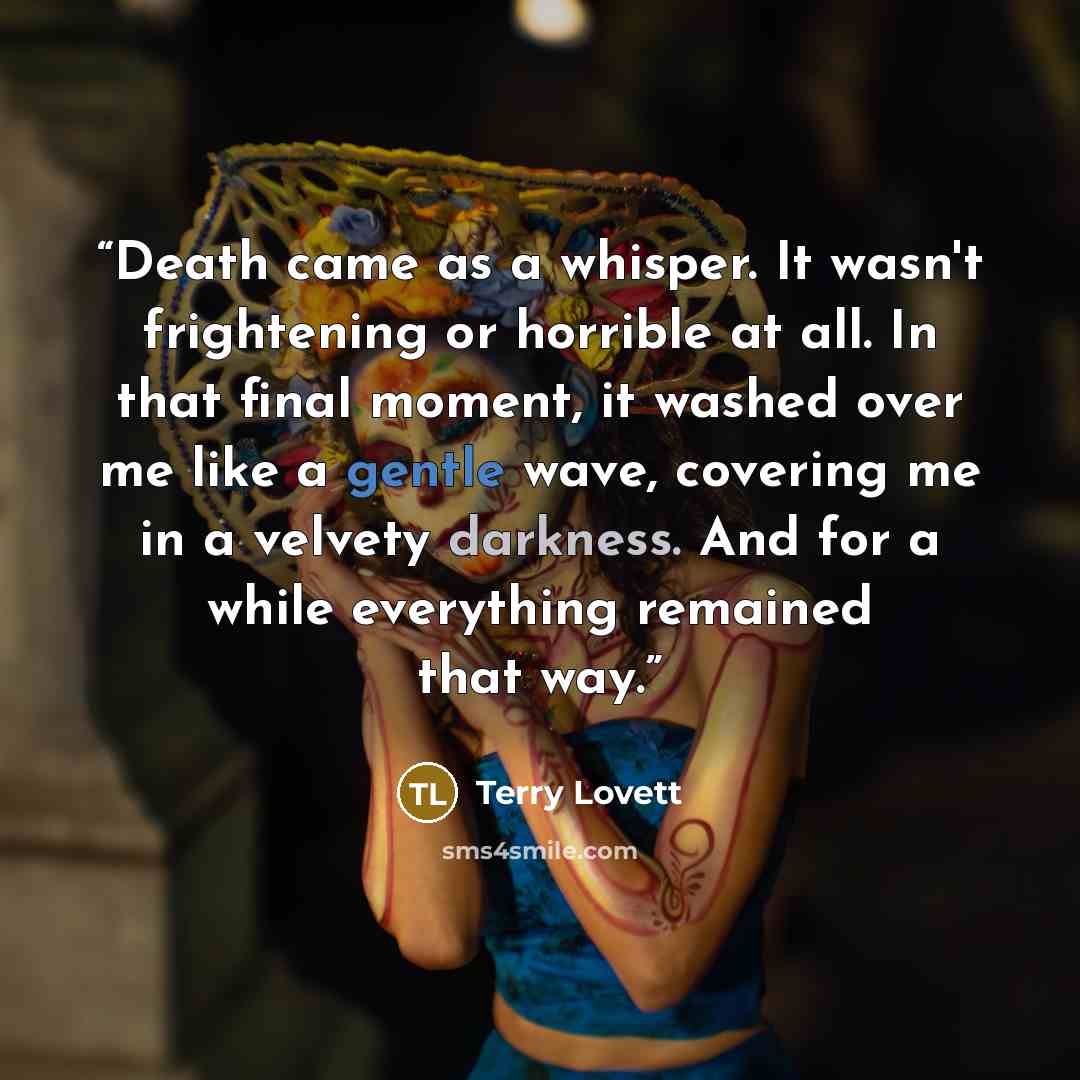 “Death came as a whisper. It wasn't frightening or horrible at all. In that final moment, it washed over me like a gentle wave, covering me in a velvety darkness. And for a while everything remained that way.” quote by Terry Lovett