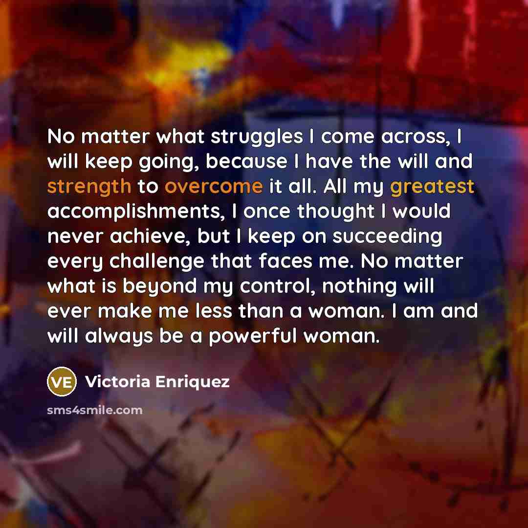 “No matter what struggles I come across, I will keep going, because I have the will and strength to overcome it all. All my greatest accomplishments, I once thought I would never achieve, but I keep on succeeding every challenge that faces me. No matter what is beyond my control, nothing will ever…” quote by Victoria Enriquez