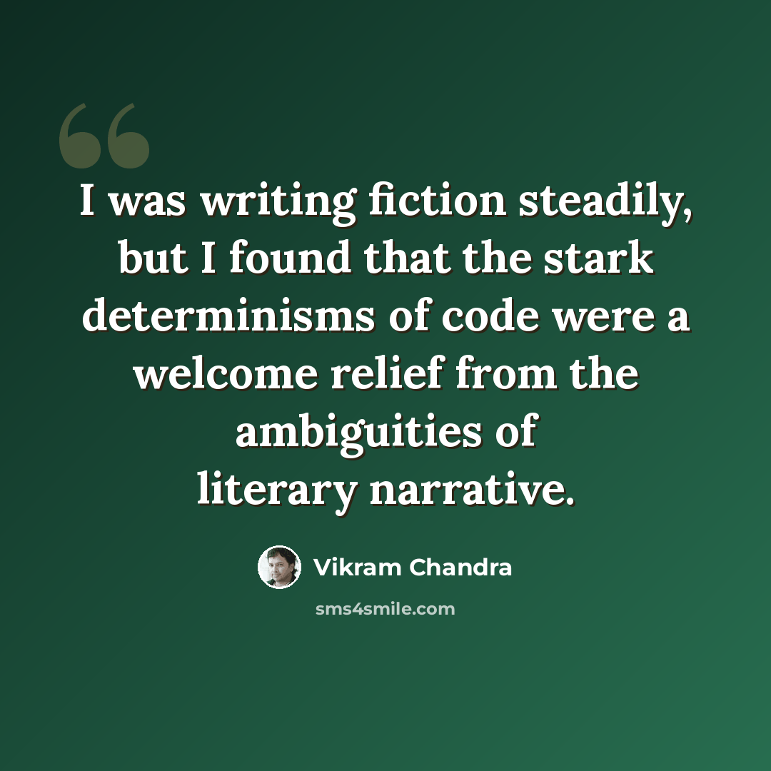 “I was writing fiction steadily, but I found that the stark determinisms of code were a welcome relief from the ambiguities of literary narrative.” quote by Vikram Chandra