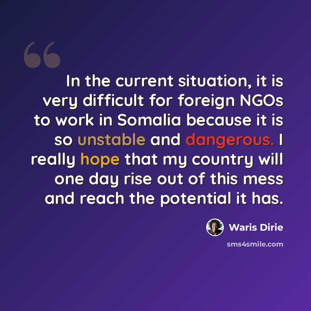 “In the current situation, it is very difficult for foreign NGOs to work in Somalia because it is so unstable and dangerous. I really hope that my country will one day rise out of this mess and reach the potential it has.” quote by Waris Dirie