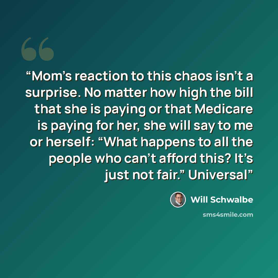 “Mom’s reaction to this chaos isn’t a surprise. No matter how high the bill that she is paying or that Medicare is paying for her, she will say to me or herself: “What happens to all the people who can’t afford this? It’s just not fair.” Universal” quote by Will Schwalbe