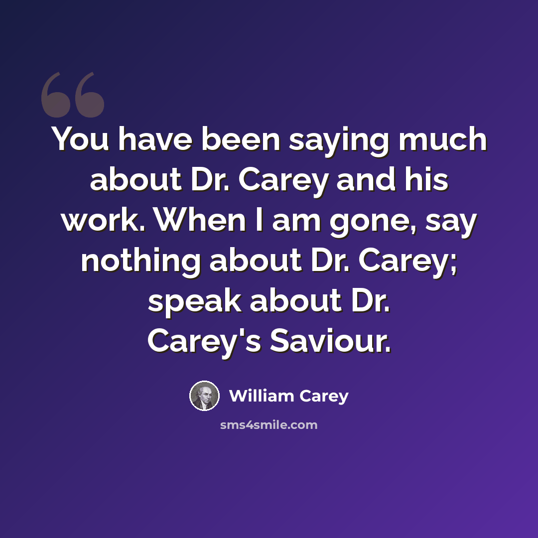 “You have been saying much about Dr. Carey and his work. When I am gone, say nothing about Dr. Carey; speak about Dr. Carey's Saviour.” quote by William Carey