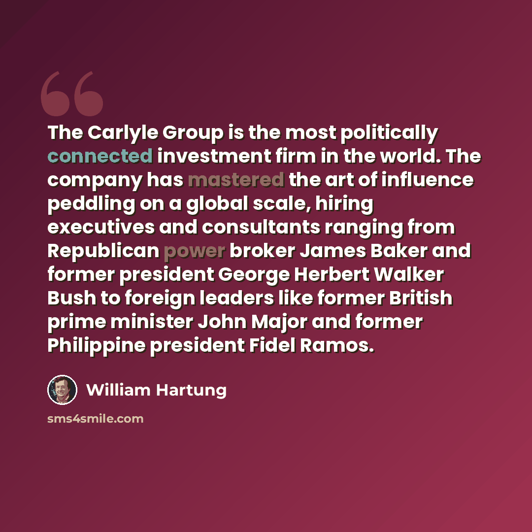 “The Carlyle Group is the most politically connected investment firm in the world. The company has mastered the art of influence peddling on a global scale, hiring executives and consultants ranging from Republican power broker James Baker and former president George Herbert Walker Bush to foreign…” quote by William Hartung